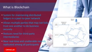 Copyright © 2018, Oracle and/or its affiliates. All rights reserved. 11Copyright © 2018, Oracle and/or its affiliates. All rights reserved. 11
• System for maintaining distributed
ledgers in a peer-to-peer network
• Allows multiple parties that may not fully
trust one another to do business
securely
• Reduces need for third-party
intermediaries
• Near real-time and unalterable records
replicated among all participants
What is Blockchain
 