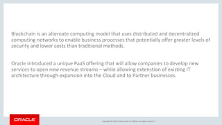 Copyright © 2018, Oracle and/or its affiliates. All rights reserved. |
Blockchain is an alternate computing model that uses distributed and decentralized
computing networks to enable business processes that potentially offer greater levels of
security and lower costs than traditional methods.
Oracle introduced a unique PaaS offering that will allow companies to develop new
services to open new revenue streams – while allowing extenstion of existing IT
architecture through expansion into the Cloud and to Partner businesses.
 
