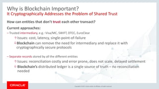 Copyright © 2017, Oracle and/or its affiliates. All rights reserved.
Why is Blockchain Important?
It Cryptographically Addresses the Problem of Shared Trust
How can entities that don’t trust each other transact?
Current approaches:
– Trusted intermediary, e.g.: Visa/MC, SWIFT, DTCC, EuroClear
Issues: cost, latency, single-point-of-failure
Blockchain can remove the need for intermediary and replace it with
cryptographically secure protocols
– Separate records stored by all the different entities
Issues: reconciliation costly and error prone, does not scale, delayed settlement
Blockchain’s distributed ledger is a single source of truth – no reconciliation
needed
 