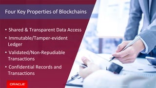 Copyright © 2018, Oracle and/or its affiliates. All rights reserved. 17
Four Key Properties of Blockchains
• Shared & Transparent Data Access
• Immutable/Tamper-evident
Ledger
• Validated/Non-Repudiable
Transactions
• Confidential Records and
Transactions
Copyright © 2018, Oracle and/or its affiliates. All rights reserved. 17
 