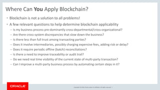 Copyright © 2018, Oracle and/or its affiliates. All rights reserved. |
Where Can You Apply Blockchain?
• Blockchain is not a solution to all problems!
• A few relevant questions to help determine blockchain applicability
– Is my business process pre-dominantly cross-departmental/cross-organizational?
– Are there cross-system discrepancies that slow down the business?
– Is there less than full trust among transacting parties?
– Does it involve intermediaries, possibly charging expensive fees, adding risk or delay?
– Does it require periodic offline (batch) reconciliations?
– Is there a need to improve traceability or audit trail?
– Do we need real time visibility of the current state of multi-party transaction?
– Can I improve a multi-party business process by automating certain steps in it?
 
