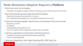 Copyright © 2017, Oracle and/or its affiliates. All rights reserved. |
Wider Blockchain Adoption Requires a Platform
• Many use cases are emerging
– Flexibility and agility to explore without standing up new infrastructure for each case
• Ease of provisioning and usage-based consumption
– Rapid provisioning: be productive in minutes
– Pre-integrated technologies, pre-assembled infrastructure services
• Common enterprise-grade requirement can be proven once and re-used
– Resilience and HA
– Scalability
– Supportability, Management, etc.
– Security: identity, key management, data at rest encryption
• Common operations environment and best practices
– Integrated monitoring and troubleshooting capabilities
– Easy to read dashboards
• Common integrations with Open Banking APIs, ERP, SaaS, etc.
 