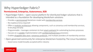 Copyright © 2018, Oracle and/or its affiliates. All rights reserved. |
Why Hyperledger Fabric?
• Hyperledger Fabric – open-source platform for distributed ledger solutions that is
intended as a foundation for developing blockchain solutions
– Provides a permissioned blockchain model with membership services
– No cryptocurrency required!
– Offers a modular architecture allowing components, such as consensus and membership services,
to be plug-and-play
– Programmable – leverages containers to host smart contracts for automating business processes
– Focuses on a scalable implementation with confidentiality/privacy provisions
– Enables pluggable data store, consensus protocols, and multiple providers of membership services
• Open-governed community for enterprise blockchain hosted by The Linux Foundation
– Governance model broadly accepted within industry
Permissioned, Enterprise, Autonomous, B2B
 