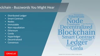 Copyright © 2017, Oracle and/or its affiliates. All rights reserved. 4
oclchain - Buzzwords You Might Hear
• Distributed Ledger
• Smart Contract
• Nodes
• Immutable
• Non-repudiation
• Ethereum
• Corda
• Hyperledger
• Decentralized
• Consensus
 