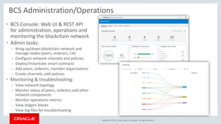 Copyright © 2017, Oracle and/or its affiliates. All rights reserved. |
• BCS Console: Web UI & REST API
for administration, operations and
monitoring the blockchain network
• Admin tasks:
– Bring up/down blockchain network and
manage nodes (peers, orderers, CA)
– Configure network channels and policies
– Deploy/instantiate smart-contracts
– Add peers, orderers, member organizations
– Create channels, edit policies
• Monitoring & troubleshooting:
– View network topology
– Monitor status of peers, orderers and other
network components
– Monitor operations metrics
– View ledgers blocks
– View log files for troubleshooting
BCS Administration/Operations
 