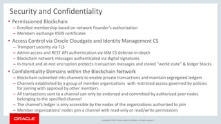 Copyright © 2017, Oracle and/or its affiliates. All rights reserved. |
Security and Confidentiality
• Permissioned Blockchain
– Enrolled membership based on network Founder’s authorization
– Members exchange X509 certificates
• Access Control via Oracle Cloudgate and Identity Management CS
– Transport security via TLS
– Admin access and REST API authentication via IdM CS defense-in-depth
– Blockchain network messages authenticated via digital signatures
– In-transit and at-rest encryption protects transaction messages and stored “world state” & ledger blocks
• Confidentiality Domains within the Blockchain Network
– Blockchain subnetted into channels to enable private transactions and maintain segregated ledgers
– Channels established by a group of member organizations with restricted access governed by policies
for joining with approval by other members
– All transactions sent to a channel can only be endorsed and committed by authorized peer nodes
belonging to the specified channel
– The channel’s ledger is only accessible by the nodes of the organizations authorized to join
– Member organizations’ nodes join a channel with read-only or read/write permissions
 