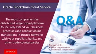 Copyright © 2018, Oracle and/or its affiliates. All rights reserved. 49
Oracle Blockchain Cloud Service
The most comprehensive
distributed ledger cloud platform
to securely extend your business
processes and conduct online
transactions in trusted networks
with your suppliers, banks, and
other trade counterparties
For more info:
• oracle.com/blockchain
• cloud.oracle.com/blockchain
 