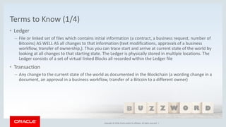 Copyright © 2018, Oracle and/or its affiliates. All rights reserved. |Copyright © 2018, Oracle and/or its affiliates. All rights reserved. |
Terms to Know (1/4)
• Ledger
– File or linked set of files which contains initial information (a contract, a business request, number of
Bitcoins) AS WELL AS all changes to that information (text modifications, approvals of a business
workflow, transfer of ownership,). Thus you can trace start and arrive at current state of the world by
looking at all changes to that starting state. The Ledger is physically stored in multiple locations. The
Ledger consists of a set of virtual linked Blocks all recorded within the Ledger file
• Transaction
– Any change to the current state of the world as documented in the Blockchain (a wording change in a
document, an approval in a business workflow, transfer of a Bitcoin to a different owner)
 