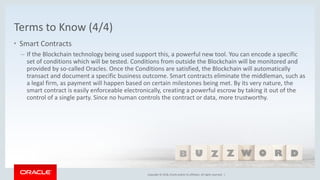 Copyright © 2018, Oracle and/or its affiliates. All rights reserved. |Copyright © 2018, Oracle and/or its affiliates. All rights reserved. |
Terms to Know (4/4)
• Smart Contracts
– If the Blockchain technology being used support this, a powerful new tool. You can encode a specific
set of conditions which will be tested. Conditions from outside the Blockchain will be monitored and
provided by so-called Oracles. Once the Conditions are satisfied, the Blockchain will automatically
transact and document a specific business outcome. Smart contracts eliminate the middleman, such as
a legal firm, as payment will happen based on certain milestones being met. By its very nature, the
smart contract is easily enforceable electronically, creating a powerful escrow by taking it out of the
control of a single party. Since no human controls the contract or data, more trustworthy.
 