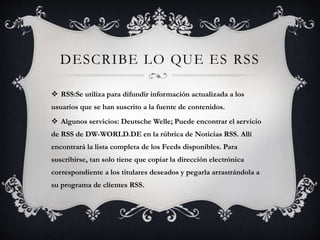 DESCRIBE LO QUE ES RSS 
 RSS:Se utiliza para difundir información actualizada a los 
usuarios que se han suscrito a la fuente de contenidos. 
 Algunos servicios: Deutsche Welle; Puede encontrar el servicio 
de RSS de DW-WORLD.DE en la rúbrica de Noticias RSS. Allí 
encontrará la lista completa de los Feeds disponibles. Para 
suscribirse, tan solo tiene que copiar la dirección electrónica 
correspondiente a los titulares deseados y pegarla arrastrándola a 
su programa de clientes RSS. 
 