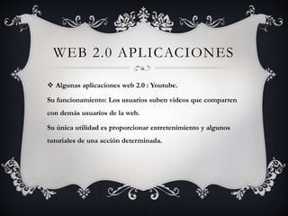 WEB 2.0 APLICACIONES 
 Algunas aplicaciones web 2.0 : Youtube. 
Su funcionamiento: Los usuarios suben videos que comparten 
con demás usuarios de la web. 
Su única utilidad es proporcionar entretenimiento y algunos 
tutoriales de una acción determinada. 
 