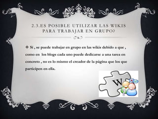 2 . 3 .ES POS IBLE UTI L IZAR LAS WIKI S 
PARA TRABAJAR EN GRUPO? 
 Sí , se puede trabajar en grupo en las wikis debido a que , 
como en los blogs cada uno puede dedicarse a una tarea en 
concreto , no es lo mismo el creador de la página que los que 
participen en ella. 
 