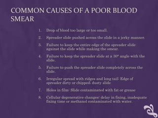 COMMON CAUSES OF A POOR BLOOD
SMEAR
1. Drop of blood too large or too small.
2. Spreader slide pushed across the slide in a jerky manner.
3. Failure to keep the entire edge of the spreader slide
against the slide while making the smear.
4. Failure to keep the spreader slide at a 30° angle with the
slide.
5. Failure to push the spreader slide completely across the
slide.
6. Irregular spread with ridges and long tail: Edge of
spreader dirty or chipped; dusty slide
7. Holes in film: Slide contaminated with fat or grease
8. Cellular degenerative changes: delay in fixing, inadequate
fixing time or methanol contaminated with water.
 