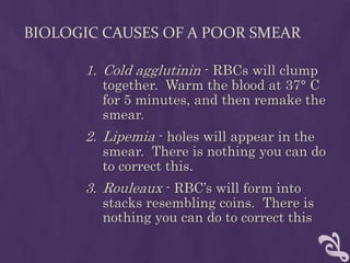 BIOLOGIC CAUSES OF A POOR SMEAR
1. Cold agglutinin - RBCs will clump
together. Warm the blood at 37° C
for 5 minutes, and then remake the
smear.
2. Lipemia - holes will appear in the
smear. There is nothing you can do
to correct this.
3. Rouleaux - RBC’s will form into
stacks resembling coins. There is
nothing you can do to correct this
 