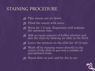 STAINING PROCEDURE
 Thin smear are air dried.
 Flood the smear with stain.
 Stain for 1-5 min. Experience will indicate
the optimum time.
 Add an equal amount of buffer solution and
mix the stain by blowing an eddy in the fluid.
 Leave the mixture on the slide for 10-15 min.
 Wash off by running water directly to the
centre of the slide to prevent a residue of
precipitated stain.
 Stand slide on end, and let dry in air.
 