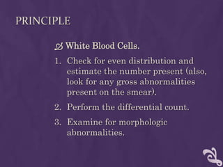 PRINCIPLE
 White Blood Cells.
1. Check for even distribution and
estimate the number present (also,
look for any gross abnormalities
present on the smear).
2. Perform the differential count.
3. Examine for morphologic
abnormalities.
 