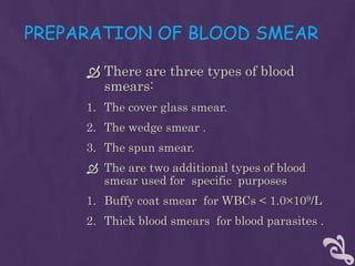 PREPARATION OF BLOOD SMEAR
 There are three types of blood
smears:
1. The cover glass smear.
2. The wedge smear .
3. The spun smear.
 The are two additional types of blood
smear used for specific purposes
1. Buffy coat smear for WBCs < 1.0×109/L
2. Thick blood smears for blood parasites .
 