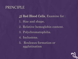 PRINCIPLE
 Red Blood Cells, Examine for :
1. Size and shape.
2. Relative hemoglobin content.
3. Polychromatophilia.
4. Inclusions.
5. Rouleaux formation or
agglutination
 
