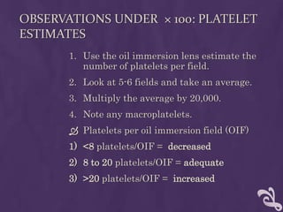 OBSERVATIONS UNDER × 100: PLATELET
ESTIMATES
1. Use the oil immersion lens estimate the
number of platelets per field.
2. Look at 5-6 fields and take an average.
3. Multiply the average by 20,000.
4. Note any macroplatelets.
 Platelets per oil immersion field (OIF)
1) <8 platelets/OIF = decreased
2) 8 to 20 platelets/OIF = adequate
3) >20 platelets/OIF = increased
 