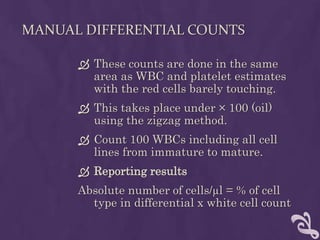 MANUAL DIFFERENTIAL COUNTS
 These counts are done in the same
area as WBC and platelet estimates
with the red cells barely touching.
 This takes place under × 100 (oil)
using the zigzag method.
 Count 100 WBCs including all cell
lines from immature to mature.
 Reporting results
Absolute number of cells/µl = % of cell
type in differential x white cell count
 