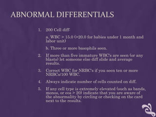 ABNORMAL DIFFERENTIALS
1. 200 Cell diff:
a. WBC > 15.0 (>20.0 for babies under 1 month and
labor unit)
b. Three or more basophils seen.
2. If more than five immature WBC's are seen (or any
blasts) let someone else diff slide and average
results.
3. Correct WBC for NRBC's if you seen ten or more
NRBCs/100 WBC.
4. Always indicate number of cells counted on diff.
5. If any cell type is extremely elevated (such as bands,
monos, or eos > 20) indicate that you are aware of
the abnormality by circling or checking on the card
next to the results.
 