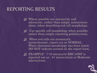 REPORTING RESULTS
 Where possible use macrocytic and
microcytic, rather than simply anisocytosis
alone, when describing red cell morphology.
 Use specific cell morphology when possible,
rather than simply reporting poikilocytosis.
 When red cells are normocytic,
normochromic, report out as NORMAL.
When abnormal morphology has been noted,
DO NOT indicate normal on the report form.
 EXAMPLE: 7-10 microcytic RBC's/OIF is
reported out as: 2+ microcytosis or Moderate
microcytosis.
 