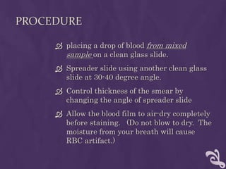 PROCEDURE
 placing a drop of blood from mixed
sample on a clean glass slide.
 Spreader slide using another clean glass
slide at 30-40 degree angle.
 Control thickness of the smear by
changing the angle of spreader slide
 Allow the blood film to air-dry completely
before staining. (Do not blow to dry. The
moisture from your breath will cause
RBC artifact.)
 