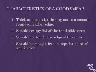 CHARACTERISTICS OF A GOOD SMEAR
1. Thick at one end, thinning out to a smooth
rounded feather edge.
2. Should occupy 2/3 of the total slide area.
3. Should not touch any edge of the slide.
4. Should be margin free, except for point of
application.
 