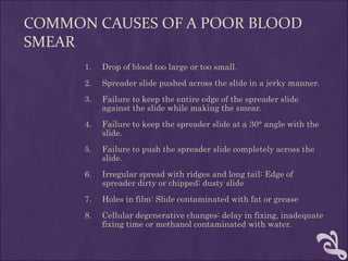COMMON CAUSES OF A POOR BLOOD
SMEAR
1. Drop of blood too large or too small.
2. Spreader slide pushed across the slide in a jerky manner.
3. Failure to keep the entire edge of the spreader slide
against the slide while making the smear.
4. Failure to keep the spreader slide at a 30° angle with the
slide.
5. Failure to push the spreader slide completely across the
slide.
6. Irregular spread with ridges and long tail: Edge of
spreader dirty or chipped; dusty slide
7. Holes in film: Slide contaminated with fat or grease
8. Cellular degenerative changes: delay in fixing, inadequate
fixing time or methanol contaminated with water.
 