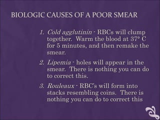 BIOLOGIC CAUSES OF A POOR SMEAR
1. Cold agglutinin - RBCs will clump
together. Warm the blood at 37° C
for 5 minutes, and then remake the
smear.
2. Lipemia - holes will appear in the
smear. There is nothing you can do
to correct this.
3. Rouleaux - RBC’s will form into
stacks resembling coins. There is
nothing you can do to correct this
 