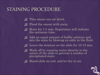 STAINING PROCEDURE
 Thin smear are air dried.
 Flood the smear with stain.
 Stain for 1-5 min. Experience will indicate
the optimum time.
 Add an equal amount of buffer solution and
mix the stain by blowing an eddy in the fluid.
 Leave the mixture on the slide for 10-15 min.
 Wash off by running water directly to the
centre of the slide to prevent a residue of
precipitated stain.
 Stand slide on end, and let dry in air.
 