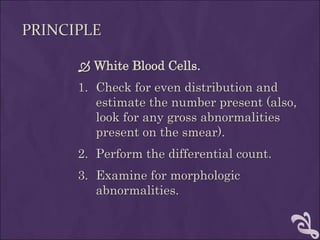 PRINCIPLE
 White Blood Cells.
1. Check for even distribution and
estimate the number present (also,
look for any gross abnormalities
present on the smear).
2. Perform the differential count.
3. Examine for morphologic
abnormalities.
 