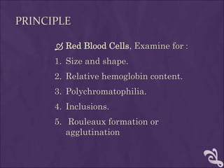 PRINCIPLE
 Red Blood Cells, Examine for :
1. Size and shape.
2. Relative hemoglobin content.
3. Polychromatophilia.
4. Inclusions.
5. Rouleaux formation or
agglutination
 