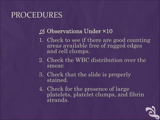 PROCEDURES
 Observations Under ×10
1. Check to see if there are good counting
areas available free of ragged edges
and cell clumps.
2. Check the WBC distribution over the
smear.
3. Check that the slide is properly
stained.
4. Check for the presence of large
platelets, platelet clumps, and fibrin
strands.
 
