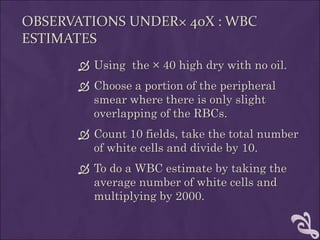 OBSERVATIONS UNDER× 40X : WBC
ESTIMATES
 Using the × 40 high dry with no oil.
 Choose a portion of the peripheral
smear where there is only slight
overlapping of the RBCs.
 Count 10 fields, take the total number
of white cells and divide by 10.
 To do a WBC estimate by taking the
average number of white cells and
multiplying by 2000.
 