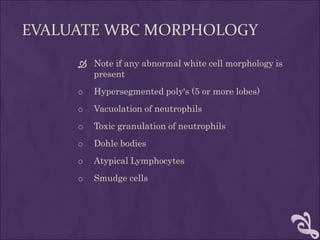 EVALUATE WBC MORPHOLOGY
 Note if any abnormal white cell morphology is
present
o Hypersegmented poly's (5 or more lobes)
o Vacuolation of neutrophils
o Toxic granulation of neutrophils
o Dohle bodies
o Atypical Lymphocytes
o Smudge cells
 