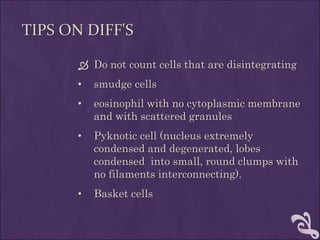 TIPS ON DIFF'S
 Do not count cells that are disintegrating
• smudge cells
• eosinophil with no cytoplasmic membrane
and with scattered granules
• Pyknotic cell (nucleus extremely
condensed and degenerated, lobes
condensed into small, round clumps with
no filaments interconnecting).
• Basket cells
 