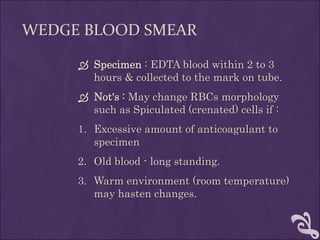 WEDGE BLOOD SMEAR
 Specimen : EDTA blood within 2 to 3
hours & collected to the mark on tube.
 Not's : May change RBCs morphology
such as Spiculated (crenated) cells if :
1. Excessive amount of anticoagulant to
specimen
2. Old blood - long standing.
3. Warm environment (room temperature)
may hasten changes.
 