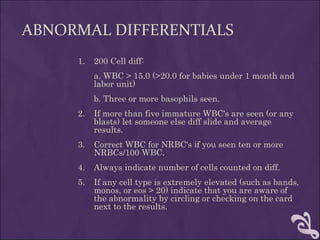ABNORMAL DIFFERENTIALS
1. 200 Cell diff:
a. WBC > 15.0 (>20.0 for babies under 1 month and
labor unit)
b. Three or more basophils seen.
2. If more than five immature WBC's are seen (or any
blasts) let someone else diff slide and average
results.
3. Correct WBC for NRBC's if you seen ten or more
NRBCs/100 WBC.
4. Always indicate number of cells counted on diff.
5. If any cell type is extremely elevated (such as bands,
monos, or eos > 20) indicate that you are aware of
the abnormality by circling or checking on the card
next to the results.
 