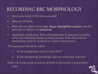 RECORDING RBC MORPHOLOGY
1. Scan area using ×100 (oil immersion).
2. Observe 10 fields.
3. Red cells are observed for size, shape, hemoglobin content, and the
presence or absence of inclusions.
4. Abnormal morphology: Red cell morphology is assessed according
to See the following sample grading system. Note that red cell
morphology must be scanned in a good counting area.
Two questions should be asked
1. Is the morphology seen in every field?
2. Is the morphology pathologic and not artificially induced?
Table 1 & 2 represents a system derived to determine a quantitative
scale.
 