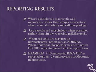 REPORTING RESULTS
 Where possible use macrocytic and
microcytic, rather than simply anisocytosis
alone, when describing red cell morphology.
 Use specific cell morphology when possible,
rather than simply reporting poikilocytosis.
 When red cells are normocytic,
normochromic, report out as NORMAL.
When abnormal morphology has been noted,
DO NOT indicate normal on the report form.
 EXAMPLE: 7-10 microcytic RBC's/OIF is
reported out as: 2+ microcytosis or Moderate
microcytosis.
 
