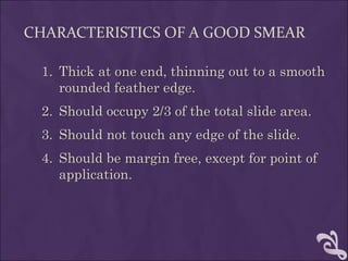CHARACTERISTICS OF A GOOD SMEAR
1. Thick at one end, thinning out to a smooth
rounded feather edge.
2. Should occupy 2/3 of the total slide area.
3. Should not touch any edge of the slide.
4. Should be margin free, except for point of
application.
 