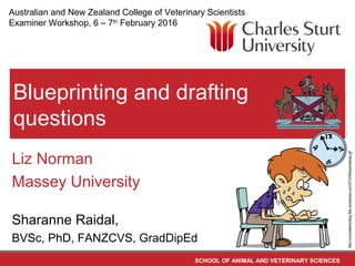 SCHOOL OF ANIMAL AND VETERINARY SCIENCES
Blueprinting and drafting
questions
Liz Norman
Massey University
Sharanne Raidal,
BVSc, PhD, FANZCVS, GradDipEd
http://consultatutorblog.files.wordpress.com/2010/06/examstress.gif
Australian and New Zealand College of Veterinary Scientists
Examiner Workshop, 6 – 7th
February 2016
 