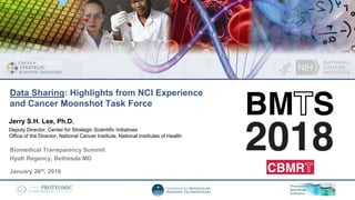 Biomedical Transparency Summit
Hyatt Regency, Bethesda MD
January 26th, 2018
Jerry S.H. Lee, Ph.D.
Deputy Director, Center for Strategic Scientific Initiatives
Office of the Director, National Cancer Institute, National Institutes of Health
Data Sharing: Highlights from NCI Experience
and Cancer Moonshot Task Force
 