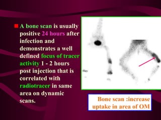 Bone scan :increase
uptake in area of OM
A bone scan is usually
positive 24 hours after
infection and
demonstrates a well
defined focus of tracer
activity 1 - 2 hours
post injection that is
correlated with
radiotracer in same
area on dynamic
scans.
 