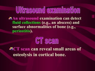 An ultrasound examination can detect
fluid collections (e.g., an abscess) and
surface abnormalities of bone (e.g.,
periostitis).
CT scan can reveal small areas of
osteolysis in cortical bone.
 