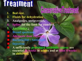 1. Bed rest.
2. Fluids for dehydration
3. Analgesics, antipyretics.
4. Splint for the limb for comfort.
5. Antibiotics :
Broad spectrum.
Adequate dose regimen.
Bactericidal ; Antistaph.
Injection
A sufficiently prolonged antibiotic course are
essential [6 weeks in adults and at least 4 weeks
in children].
 