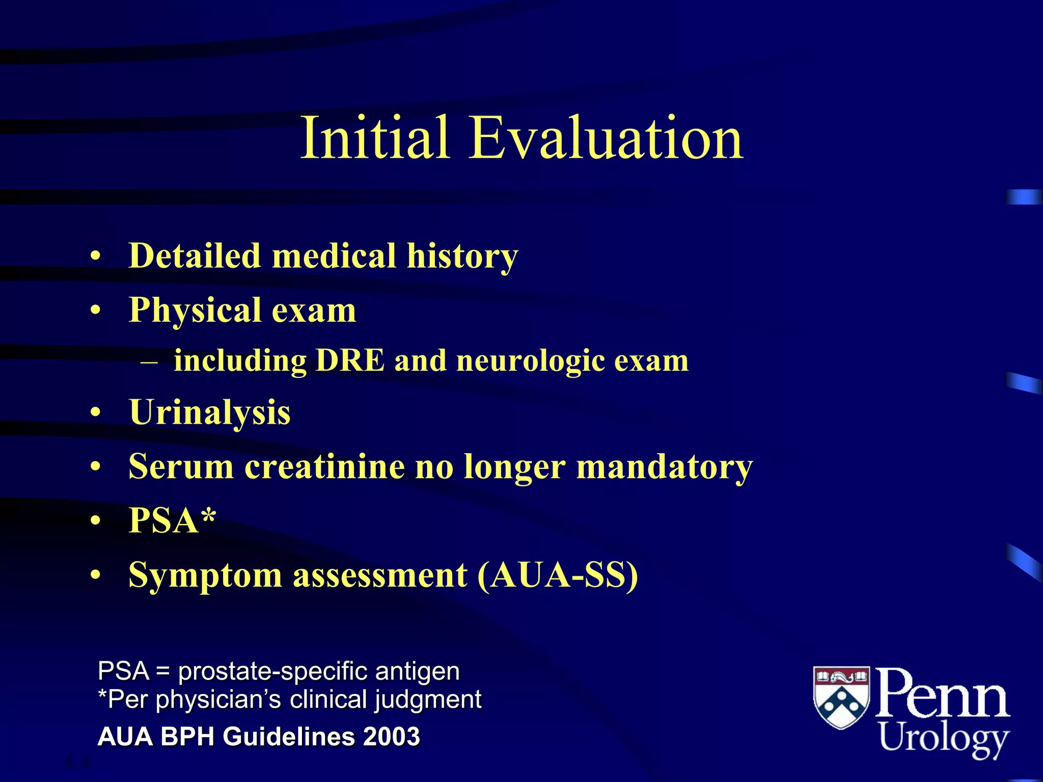 Initial Evaluation
• Detailed medical history
• Physical exam
– including DRE and neurologic exam
• Urinalysis
• Serum creatinine no longer mandatory
• PSA*
• Symptom assessment (AUA-SS)
PSA = prostate-specific antigen
*Per physician’s clinical judgment
AUA BPH Guidelines 2003
4.4
 