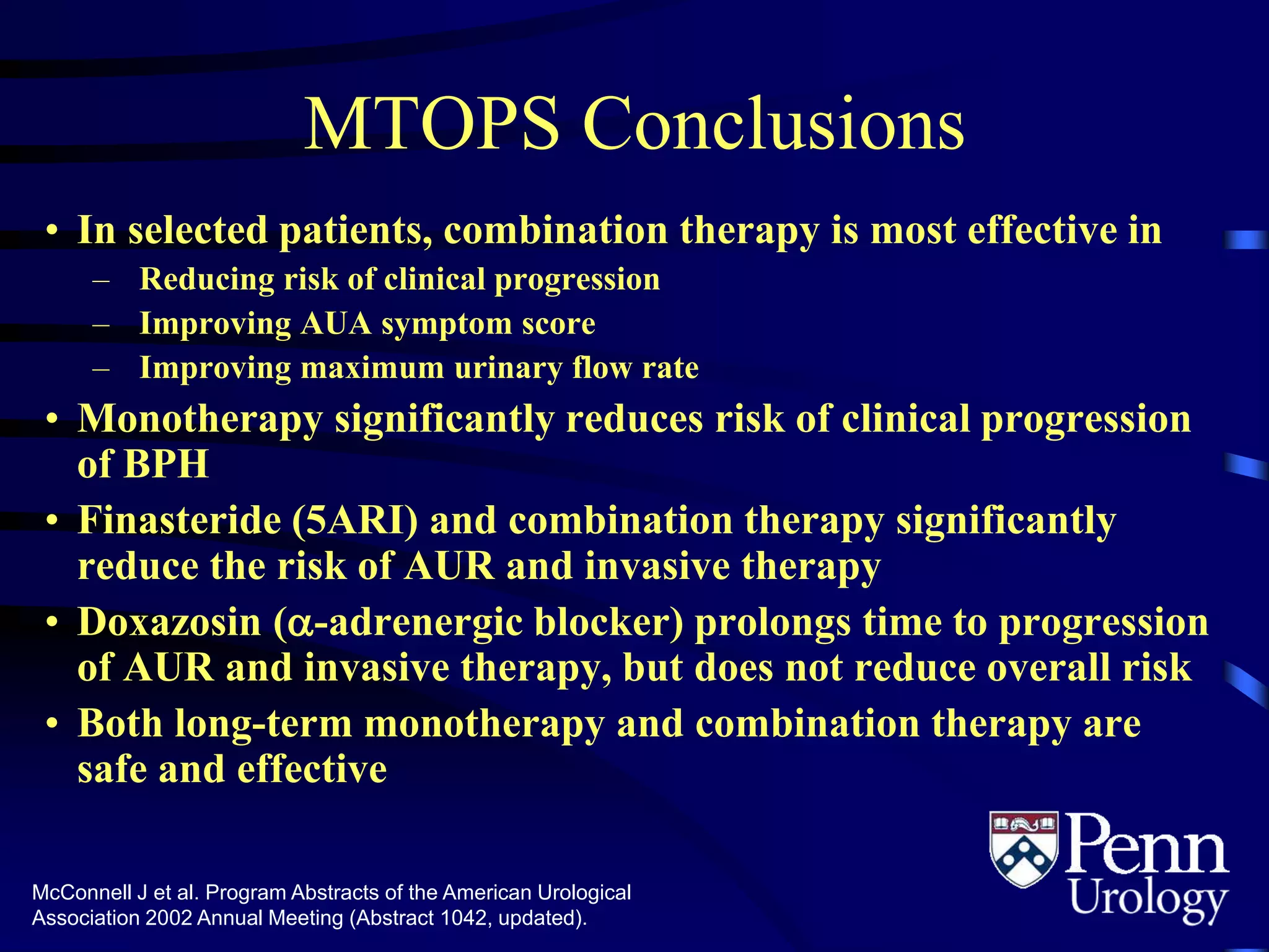 MTOPS Conclusions
• In selected patients, combination therapy is most effective in
– Reducing risk of clinical progression
– Improving AUA symptom score
– Improving maximum urinary flow rate
• Monotherapy significantly reduces risk of clinical progression
of BPH
• Finasteride (5ARI) and combination therapy significantly
reduce the risk of AUR and invasive therapy
• Doxazosin (-adrenergic blocker) prolongs time to progression
of AUR and invasive therapy, but does not reduce overall risk
• Both long-term monotherapy and combination therapy are
safe and effective
McConnell J et al. Program Abstracts of the American Urological
Association 2002 Annual Meeting (Abstract 1042, updated).
 