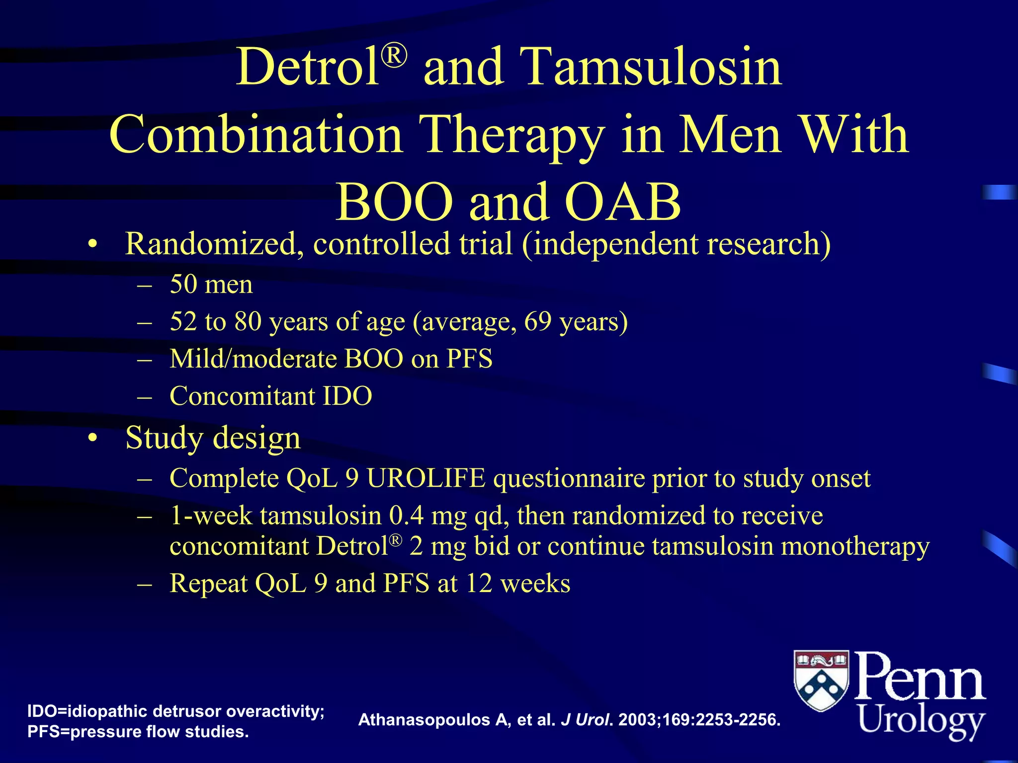 Detrol® and Tamsulosin
Combination Therapy in Men With
BOO and OAB
• Randomized, controlled trial (independent research)
– 50 men
– 52 to 80 years of age (average, 69 years)
– Mild/moderate BOO on PFS
– Concomitant IDO
• Study design
– Complete QoL 9 UROLIFE questionnaire prior to study onset
– 1-week tamsulosin 0.4 mg qd, then randomized to receive
concomitant Detrol® 2 mg bid or continue tamsulosin monotherapy
– Repeat QoL 9 and PFS at 12 weeks
IDO=idiopathic detrusor overactivity;
PFS=pressure flow studies.
Athanasopoulos A, et al. J Urol. 2003;169:2253-2256.
 